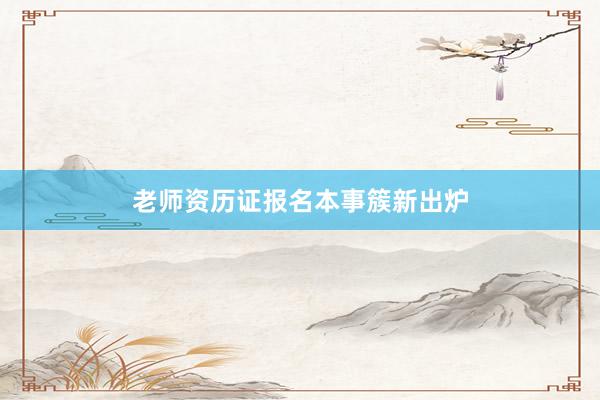 老师资历证报名本事簇新出炉