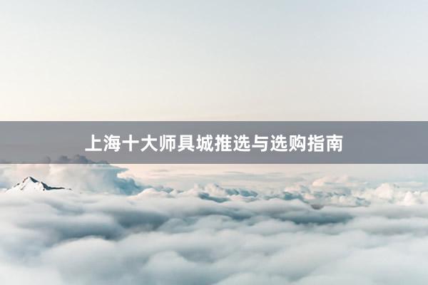 上海十大师具城推选与选购指南