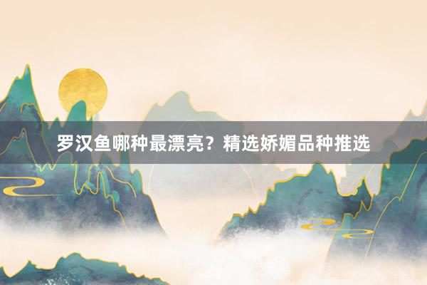 罗汉鱼哪种最漂亮?精选娇媚品种推选